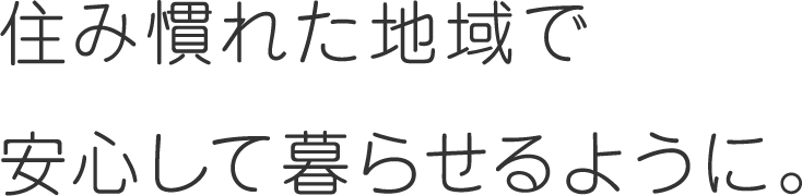 住み慣れた地域で安心して暮らせるように。